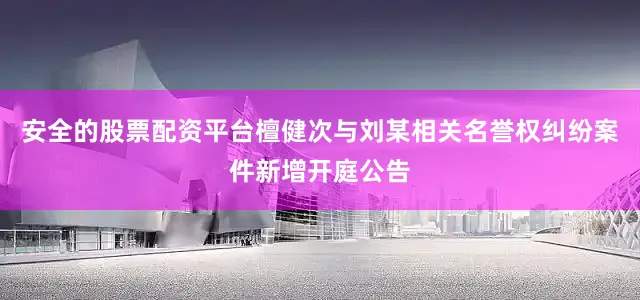 安全的股票配资平台檀健次与刘某相关名誉权纠纷案件新增开庭公告
